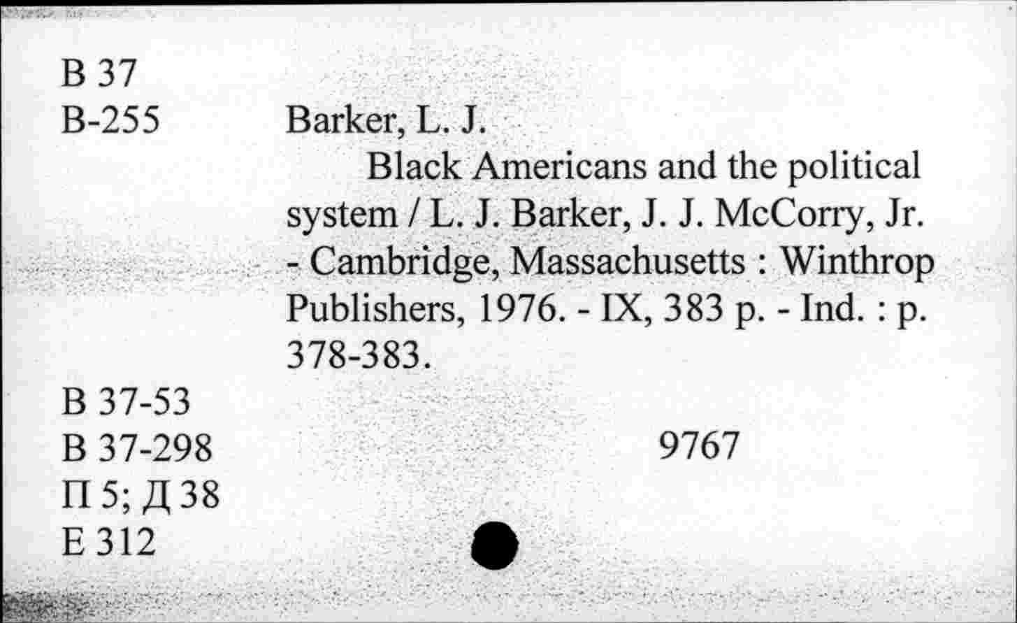 ﻿B 37 B-255	Barker, L. J. Black Americans and the political system / L. J. Barker, J. J. McCorry, Jr. - Cambridge, Massachusetts : Winthrop Publishers, 1976. - IX, 383 p. - Ind. : p. 378-383.
B 37-53 B 37-298 n 5; JI, 38 E312	9767